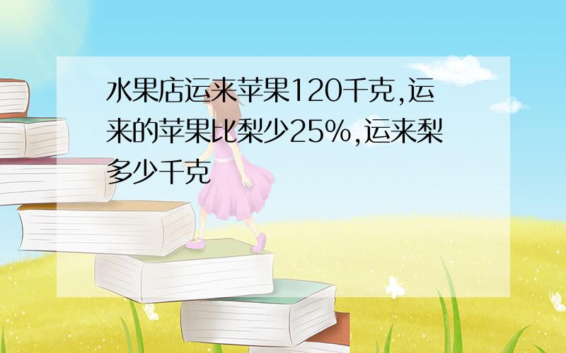 水果店运来苹果120千克,运来的苹果比梨少25%,运来梨多少千克