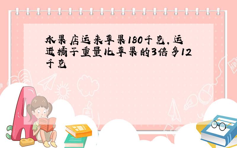 水果店运来苹果180千克,运进橘子重量比苹果的3倍多12千克