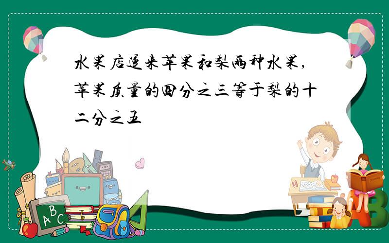 水果店运来苹果和梨两种水果,苹果质量的四分之三等于梨的十二分之五