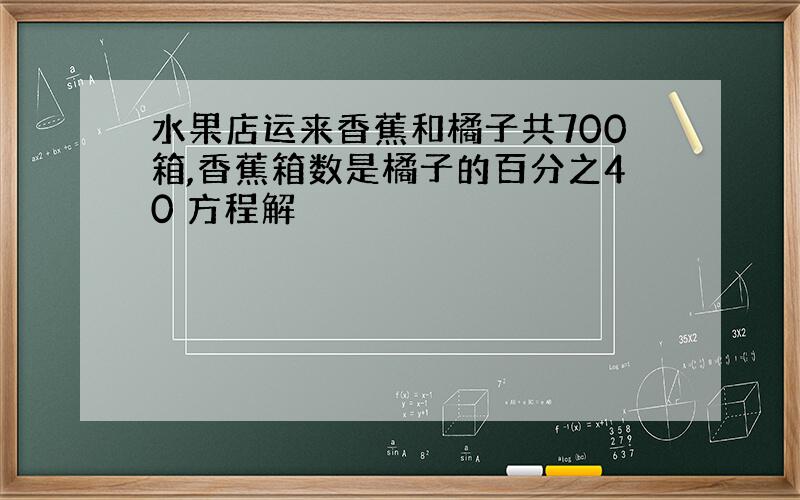 水果店运来香蕉和橘子共700箱,香蕉箱数是橘子的百分之40 方程解