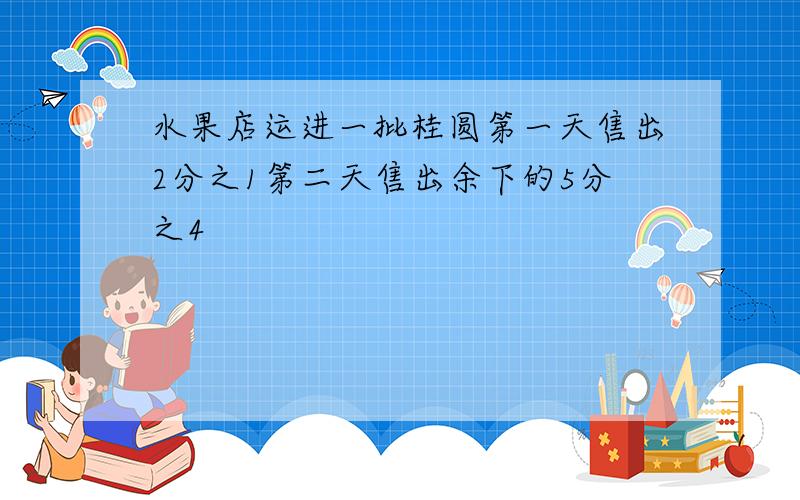 水果店运进一批桂圆第一天售出2分之1第二天售出余下的5分之4