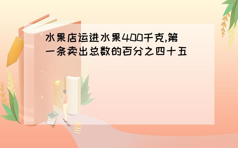 水果店运进水果400千克,第一条卖出总数的百分之四十五