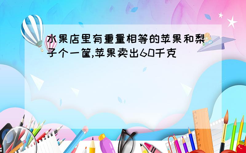 水果店里有重量相等的苹果和梨子个一筐,苹果卖出60千克