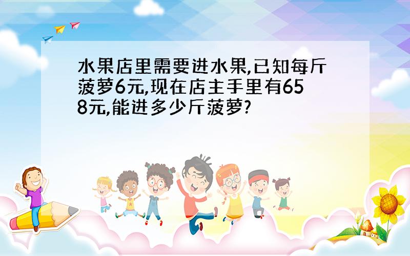 水果店里需要进水果,已知每斤菠萝6元,现在店主手里有658元,能进多少斤菠萝?