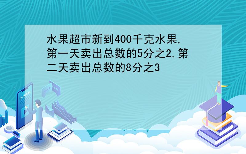 水果超市新到400千克水果,第一天卖出总数的5分之2,第二天卖出总数的8分之3