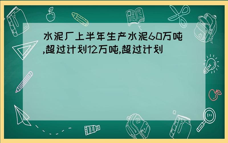 水泥厂上半年生产水泥60万吨,超过计划12万吨,超过计划