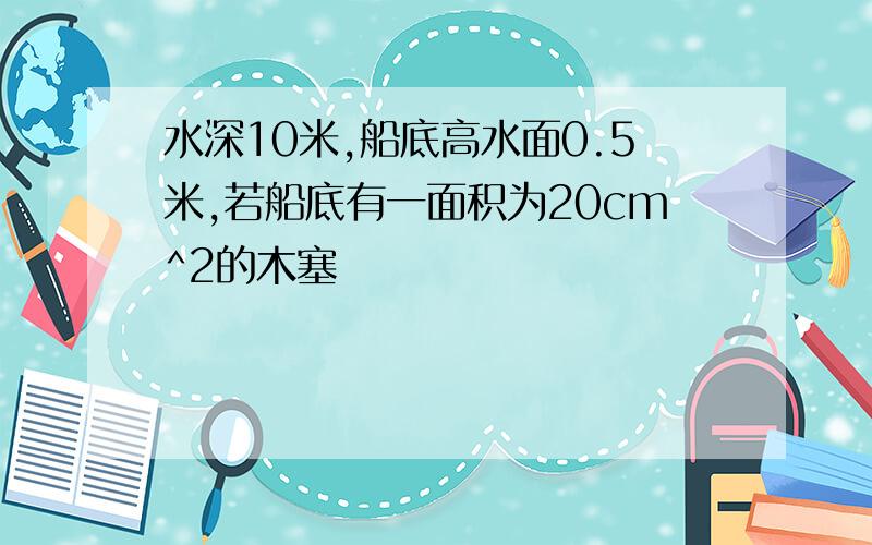 水深10米,船底高水面0.5米,若船底有一面积为20cm^2的木塞