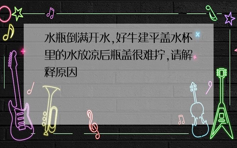 水瓶倒满开水,好牛建平盖水杯里的水放凉后瓶盖很难拧,请解释原因