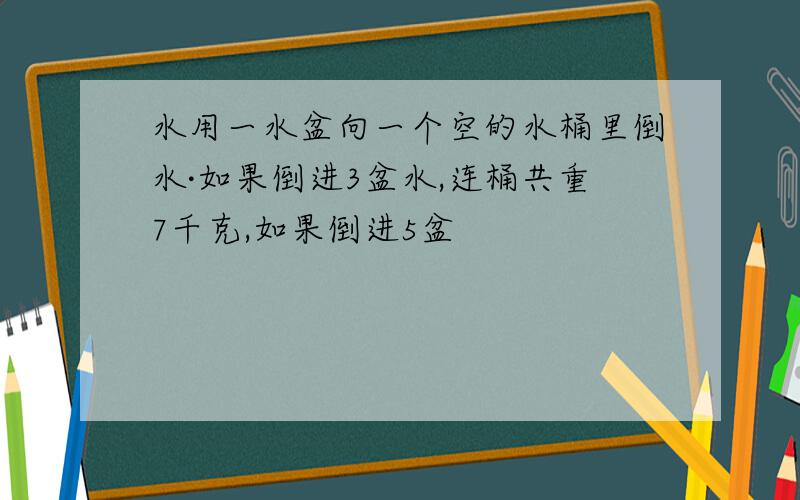 水用一水盆向一个空的水桶里倒水·如果倒进3盆水,连桶共重7千克,如果倒进5盆