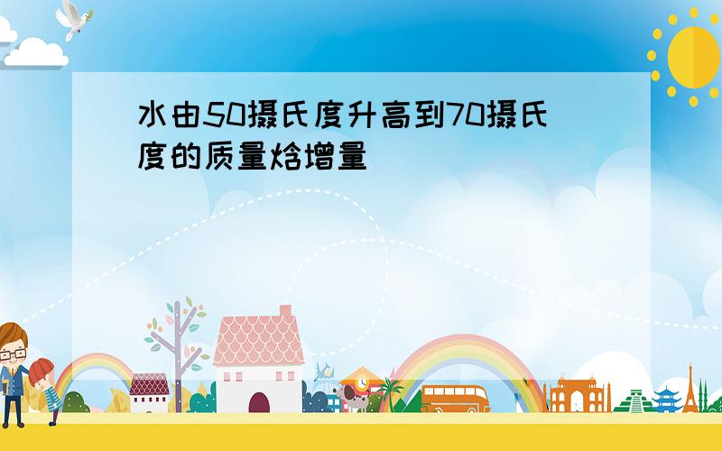 水由50摄氏度升高到70摄氏度的质量焓增量