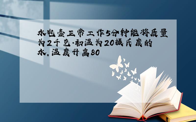 水电壶正常工作5分钟能将质量为2千克.初温为20摄氏度的水,温度升高80