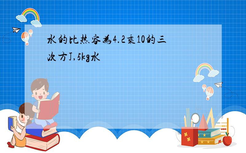 水的比热容为4.2乘10的三次方J,5kg水