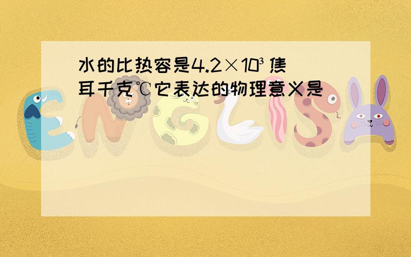 水的比热容是4.2×10³焦耳千克℃它表达的物理意义是