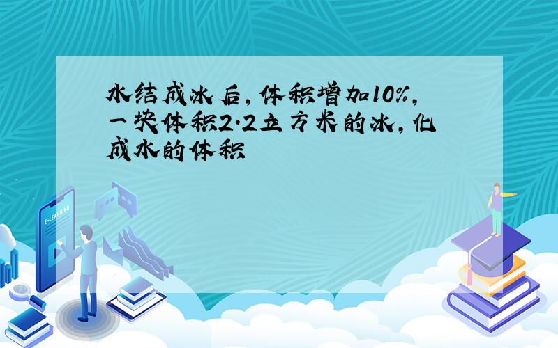 水结成冰后,体积增加10%,一块体积2.2立方米的冰,化成水的体积