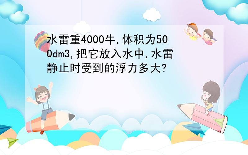 水雷重4000牛,体积为500dm3,把它放入水中,水雷静止时受到的浮力多大?