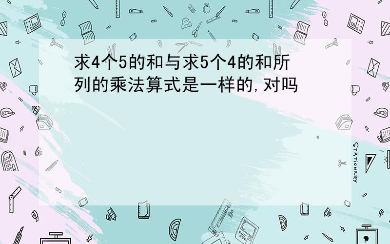 求4个5的和与求5个4的和所列的乘法算式是一样的,对吗