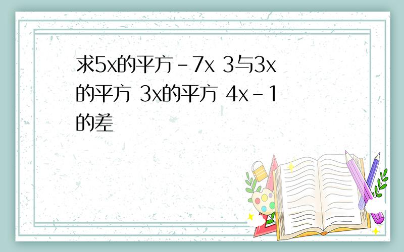 求5x的平方-7x 3与3x的平方 3x的平方 4x-1的差