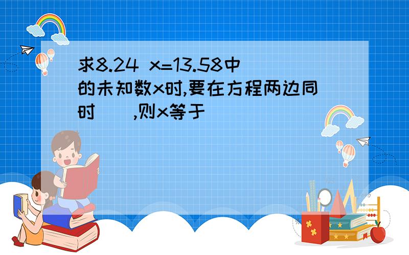 求8.24 x=13.58中的未知数x时,要在方程两边同时(),则x等于()