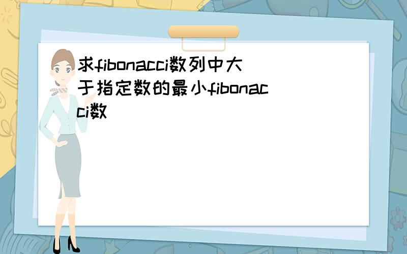 求fibonacci数列中大于指定数的最小fibonacci数