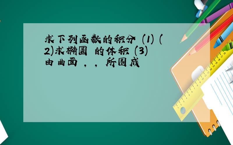 求下列函数的积分 (1) (2)求椭圆 的体积 (3) 由曲面 , , 所围成