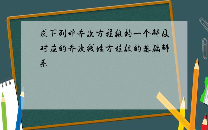 求下列非齐次方程组的一个解及对应的齐次线性方程组的基础解系