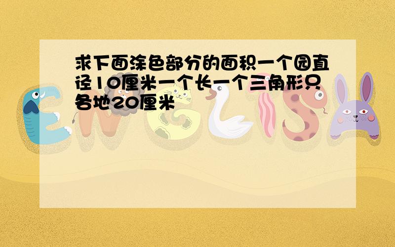 求下面涂色部分的面积一个园直径10厘米一个长一个三角形只各地20厘米