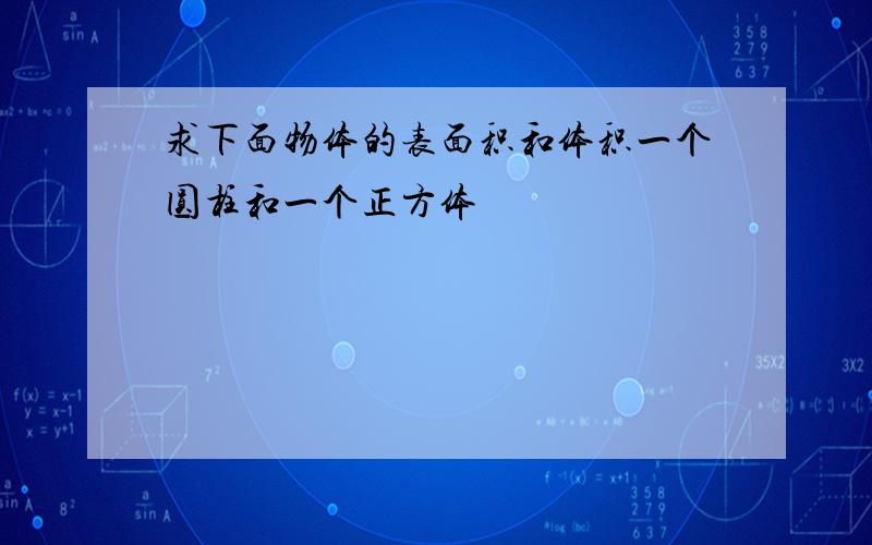 求下面物体的表面积和体积一个圆柱和一个正方体