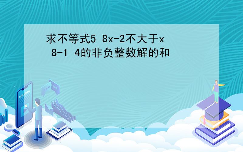 求不等式5 8x-2不大于x 8-1 4的非负整数解的和