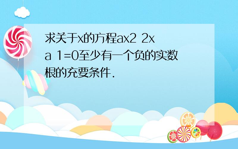 求关于x的方程ax2 2x a 1=0至少有一个负的实数根的充要条件.