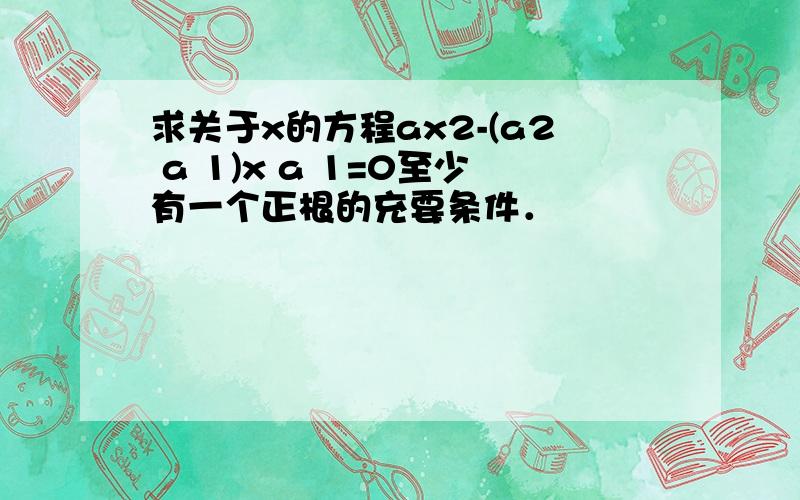 求关于x的方程ax2-(a2 a 1)x a 1=0至少有一个正根的充要条件．