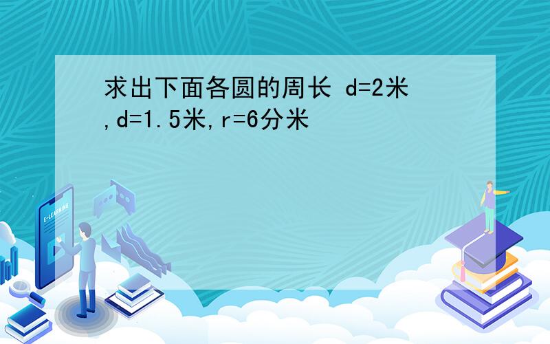 求出下面各圆的周长 d=2米,d=1.5米,r=6分米