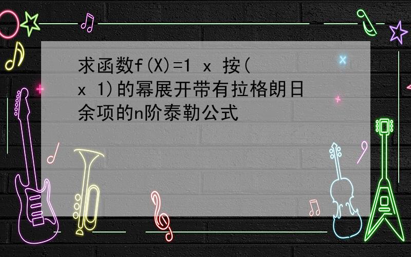 求函数f(X)=1 x 按(x 1)的幂展开带有拉格朗日余项的n阶泰勒公式