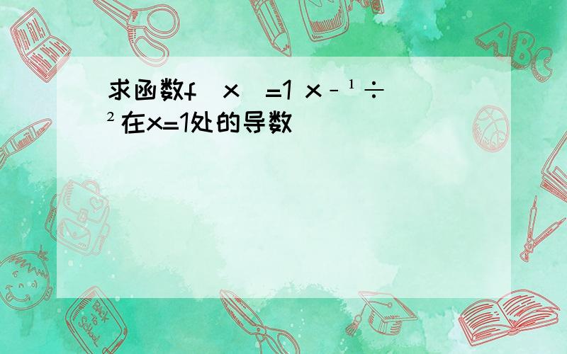 求函数f(x)=1 x﹣¹÷²在x=1处的导数