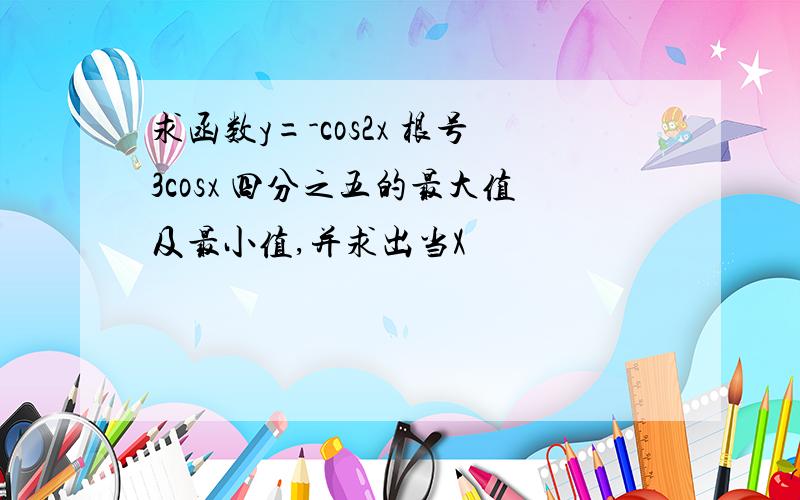 求函数y=-cos2x 根号3cosx 四分之五的最大值及最小值,并求出当X