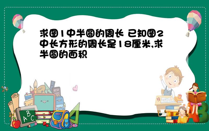 求图1中半圆的周长 已知图2中长方形的周长是18厘米,求半圆的面积