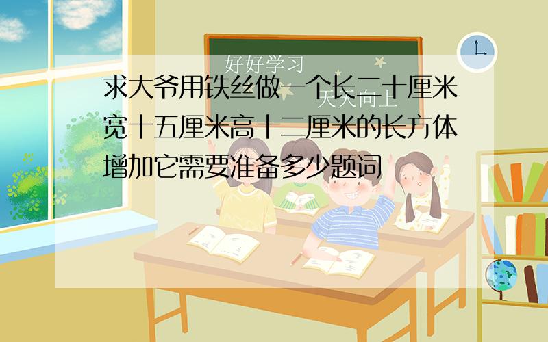 求大爷用铁丝做一个长二十厘米宽十五厘米高十二厘米的长方体增加它需要准备多少题词