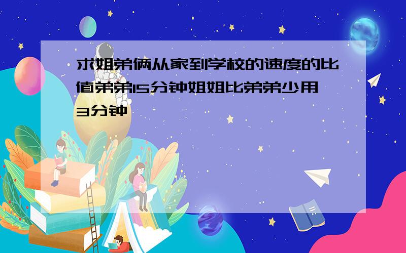 求姐弟俩从家到学校的速度的比值弟弟15分钟姐姐比弟弟少用3分钟