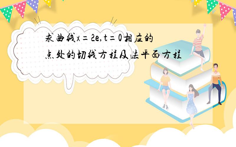 求曲线x=2e,t=0相应的点处的切线方程及法平面方程