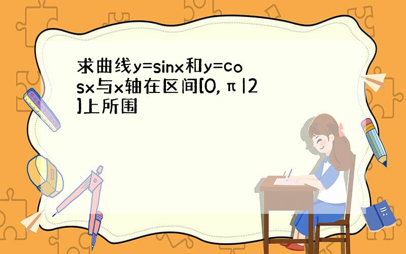 求曲线y=sinx和y=cosx与x轴在区间[0,π|2]上所围