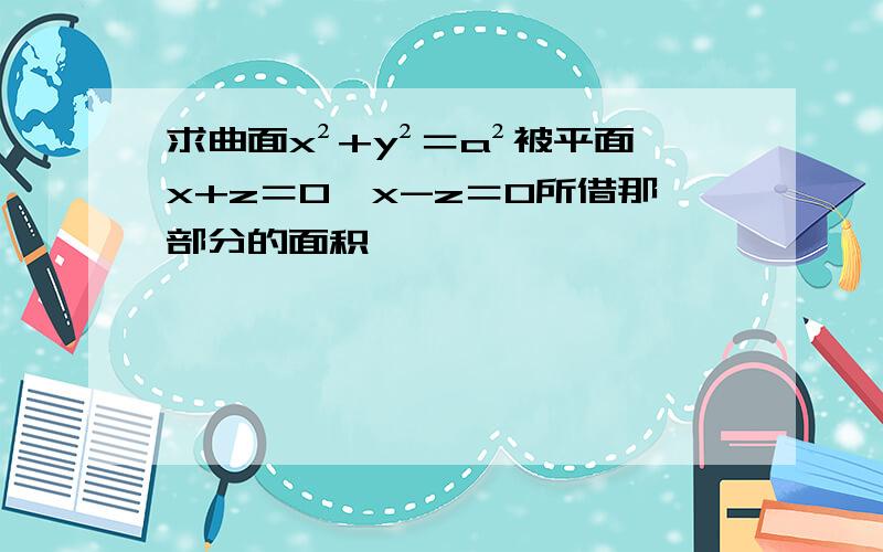 求曲面x²+y²＝a²被平面x+z＝0,x-z＝0所借那部分的面积