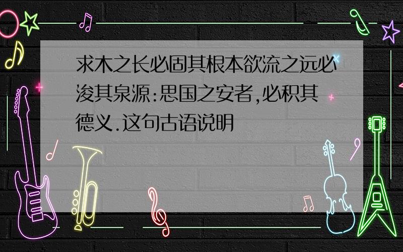 求木之长必固其根本欲流之远必浚其泉源:思国之安者,必积其德义.这句古语说明