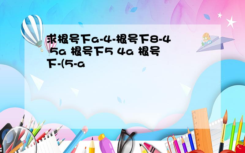 求根号下a-4-根号下8-4 5a 根号下5 4a 根号下-(5-a