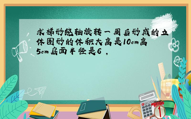 求梯形绕轴旋转一周后形成的立体图形的体积大高是10cm高5cm底面半径是6㎝,