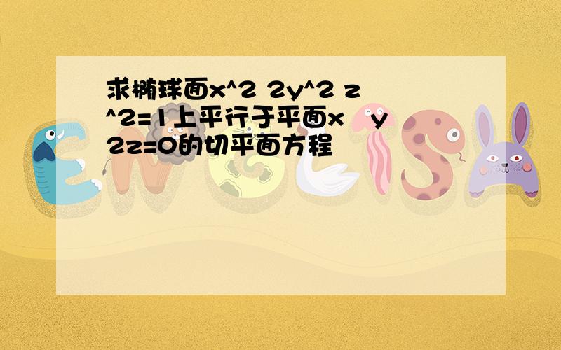 求椭球面x^2 2y^2 z^2=1上平行于平面x–y 2z=0的切平面方程