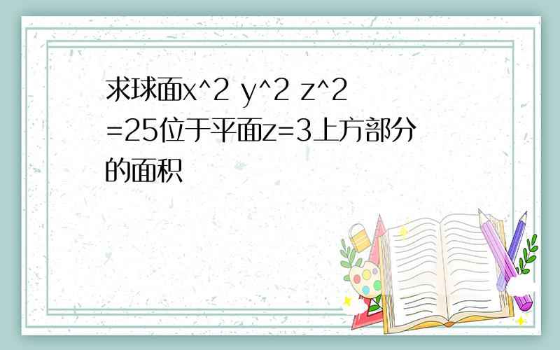 求球面x^2 y^2 z^2=25位于平面z=3上方部分的面积