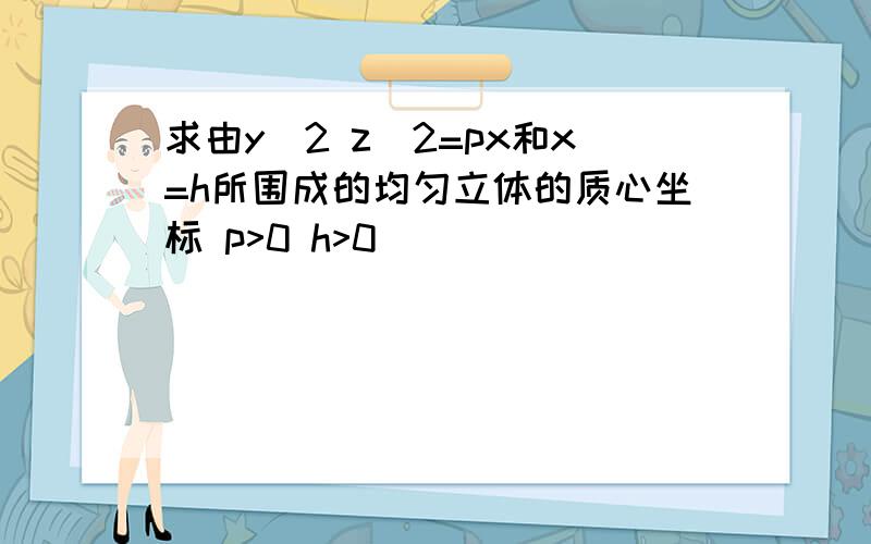 求由y^2 z^2=px和x=h所围成的均匀立体的质心坐标 p>0 h>0