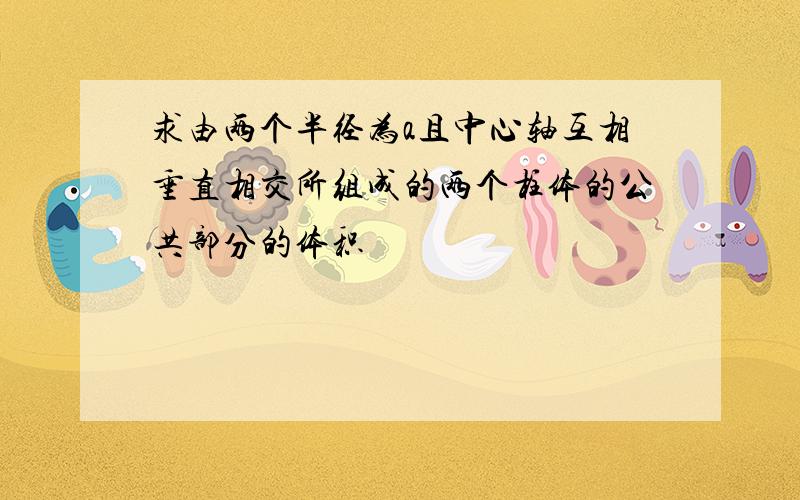 求由两个半径为a且中心轴互相垂直相交所组成的两个柱体的公共部分的体积