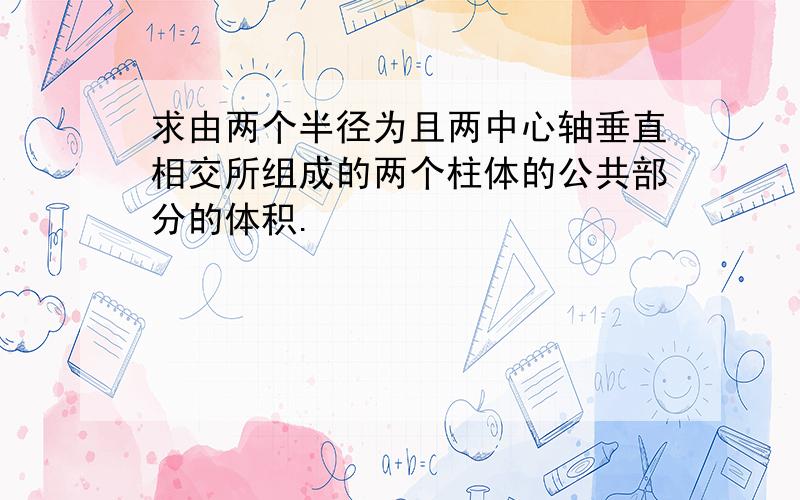 求由两个半径为且两中心轴垂直相交所组成的两个柱体的公共部分的体积.