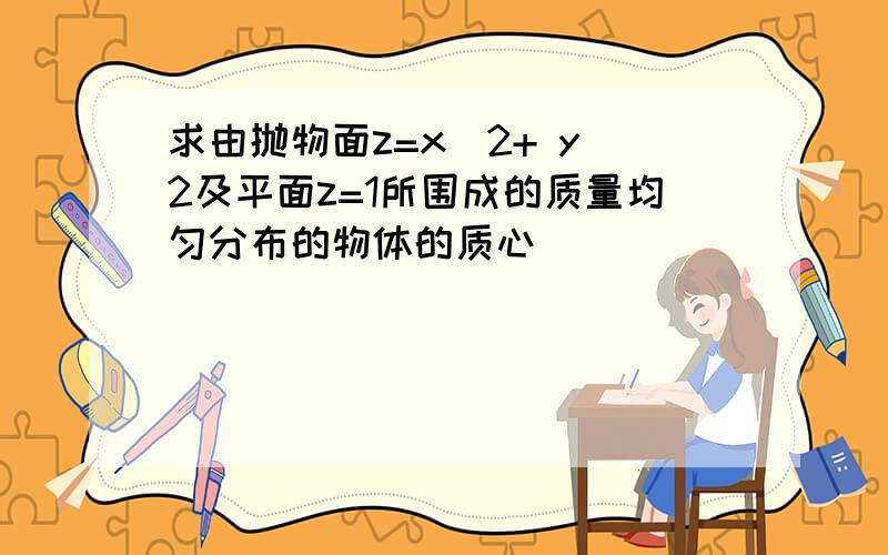 求由抛物面z=x^2+ y^2及平面z=1所围成的质量均匀分布的物体的质心