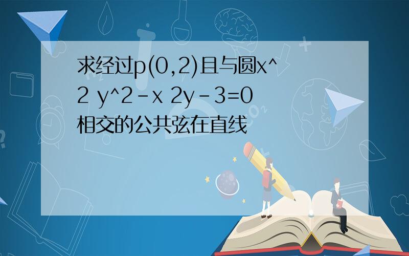 求经过p(0,2)且与圆x^2 y^2-x 2y-3=0相交的公共弦在直线